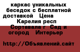 каркас уникальных беседок с бесплатной доставкой › Цена ­ 8 000 - Карелия респ., Сортавала г. Сад и огород » Интерьер   